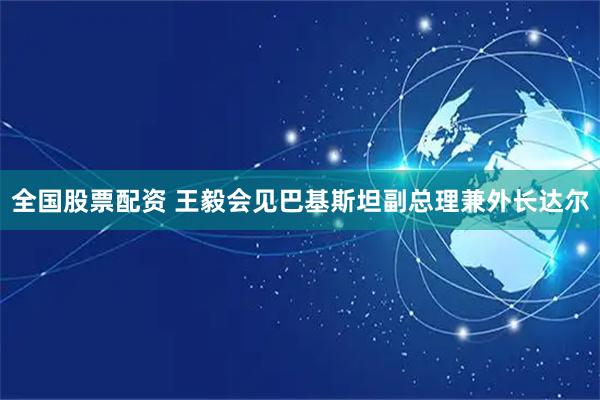 全国股票配资 王毅会见巴基斯坦副总理兼外长达尔