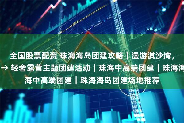 全国股票配资 珠海海岛团建攻略｜漫游淇沙湾，红树林栈道观鸟 → 轻奢露营主题团建活动｜珠海中高端团建｜珠海海岛团建场地推荐