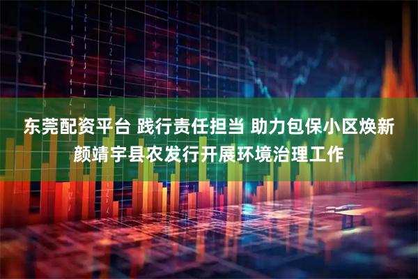 东莞配资平台 践行责任担当 助力包保小区焕新颜靖宇县农发行开展环境治理工作