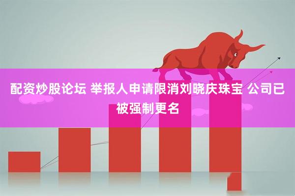 配资炒股论坛 举报人申请限消刘晓庆珠宝 公司已被强制更名