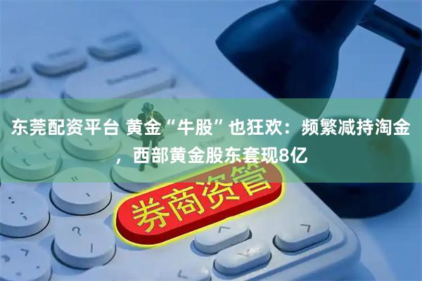 东莞配资平台 黄金“牛股”也狂欢：频繁减持淘金，西部黄金股东套现8亿