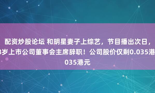配资炒股论坛 和明星妻子上综艺，节目播出次日，58岁上市公司董事会主席辞职！公司股价仅剩0.035港元