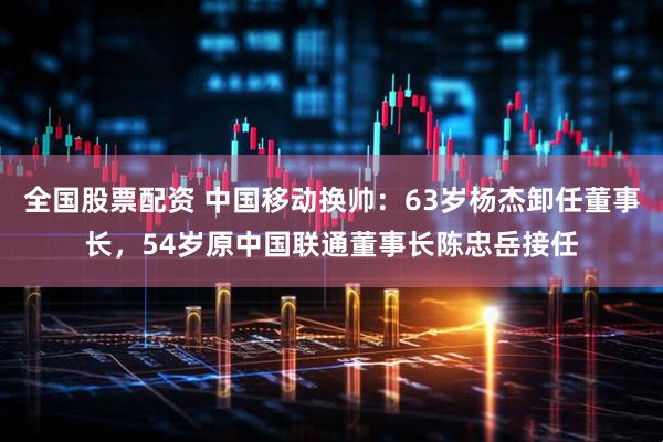 全国股票配资 中国移动换帅：63岁杨杰卸任董事长，54岁原中国联通董事长陈忠岳接任