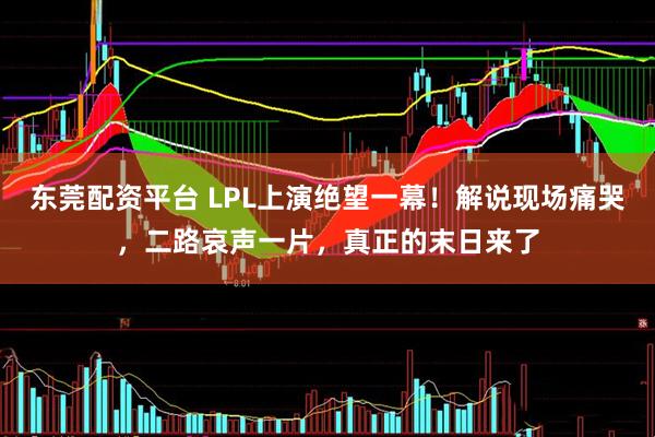 东莞配资平台 LPL上演绝望一幕！解说现场痛哭，二路哀声一片，真正的末日来了