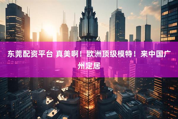 东莞配资平台 真美啊！欧洲顶级模特！来中国广州定居
