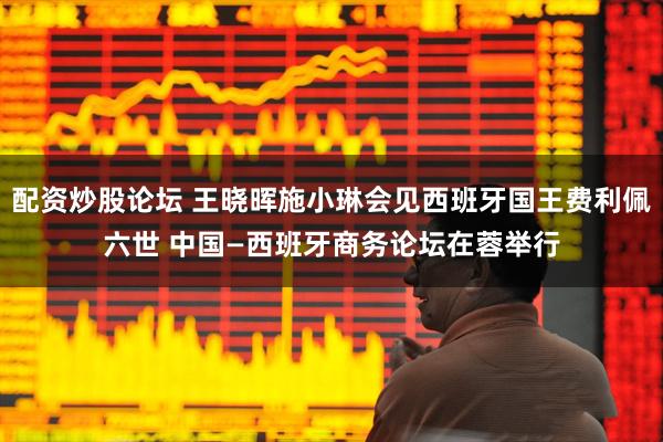 配资炒股论坛 王晓晖施小琳会见西班牙国王费利佩六世 中国—西班牙商务论坛在蓉举行