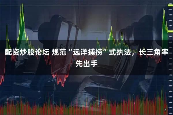 配资炒股论坛 规范“远洋捕捞”式执法，长三角率先出手