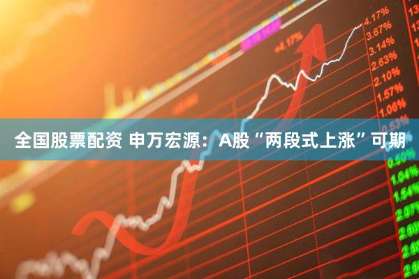 全国股票配资 申万宏源：A股“两段式上涨”可期