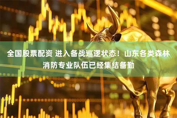 全国股票配资 进入备战巡逻状态！山东各类森林消防专业队伍已经集结备勤