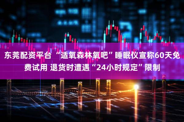 东莞配资平台 “适氧森林氧吧”睡眠仪宣称60天免费试用 退货时遭遇“24小时规定”限制
