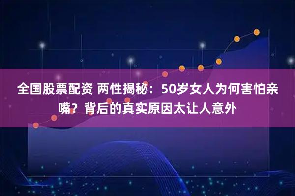 全国股票配资 两性揭秘：50岁女人为何害怕亲嘴？背后的真实原因太让人意外