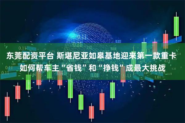 东莞配资平台 斯堪尼亚如皋基地迎来第一款重卡 如何帮车主“省钱”和“挣钱”成最大挑战