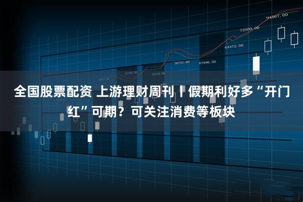 全国股票配资 上游理财周刊丨假期利好多“开门红”可期？可关注消费等板块