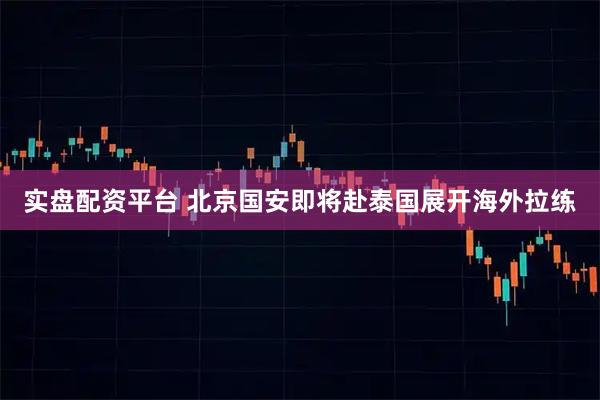 实盘配资平台 北京国安即将赴泰国展开海外拉练