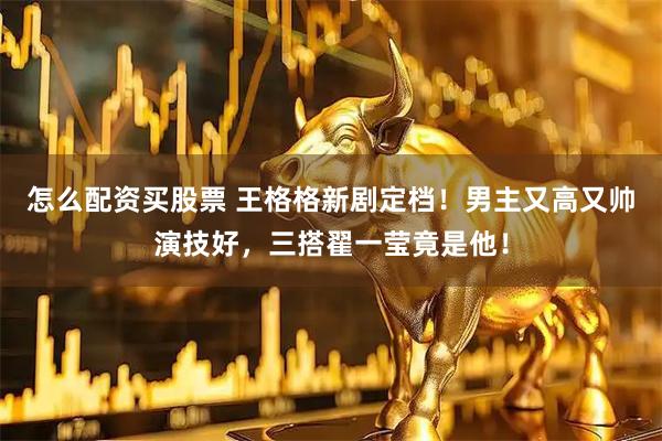 怎么配资买股票 王格格新剧定档！男主又高又帅演技好，三搭翟一莹竟是他！