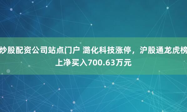 炒股配资公司站点门户 潞化科技涨停，沪股通龙虎榜上净买入700.63万元