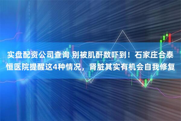 实盘配资公司查询 别被肌酐数吓到！石家庄合泰恒医院提醒这4种情况，肾脏其实有机会自我修复
