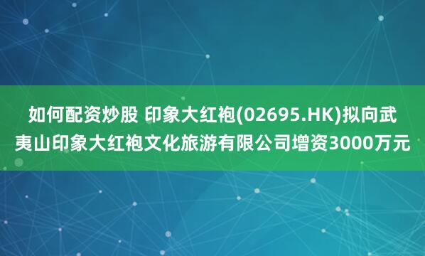如何配资炒股 印象大红袍(02695.HK)拟向武夷山印象大红袍文化旅游有限公司增资3000万元