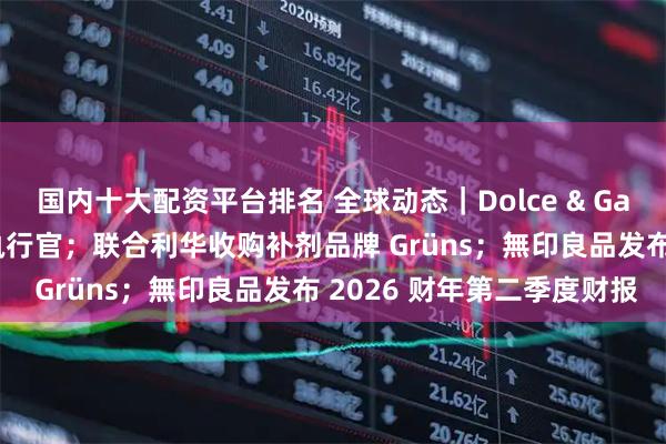 国内十大配资平台排名 全球动态｜Dolce & Gabbana 任命联合首席执行官；联合利华收购补剂品牌 Grüns；無印良品发布 2026 财年第二季度财报
