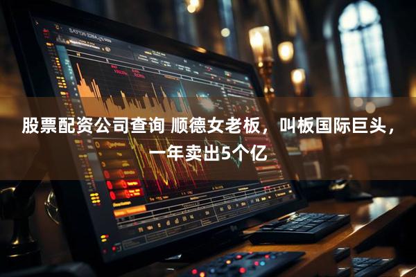 股票配资公司查询 顺德女老板，叫板国际巨头，一年卖出5个亿