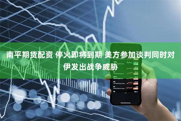 南平期货配资 停火即将到期 美方参加谈判同时对伊发出战争威胁