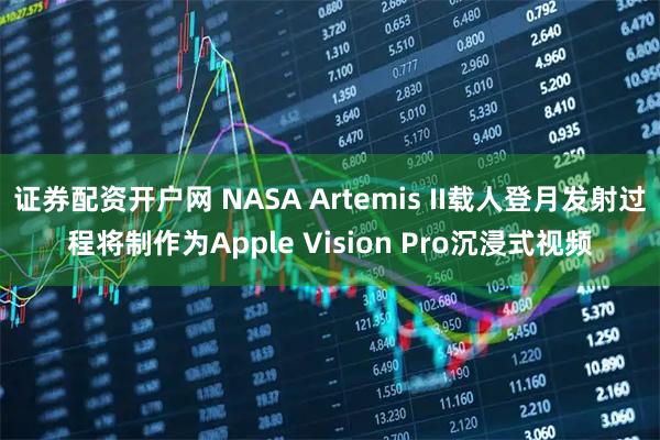 证券配资开户网 NASA Artemis II载人登月发射过程将制作为Apple Vision Pro沉浸式视频