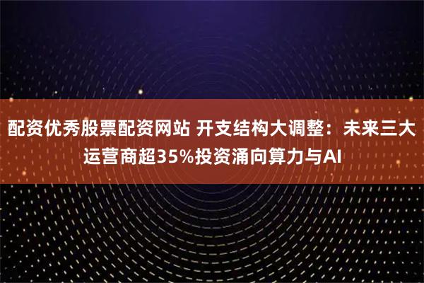 配资优秀股票配资网站 开支结构大调整：未来三大运营商超35%投资涌向算力与AI