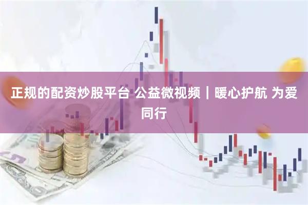正规的配资炒股平台 公益微视频｜暖心护航 为爱同行