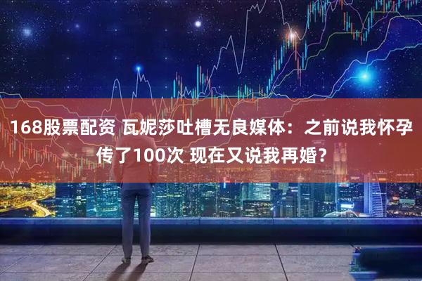 168股票配资 瓦妮莎吐槽无良媒体：之前说我怀孕传了100次 现在又说我再婚？