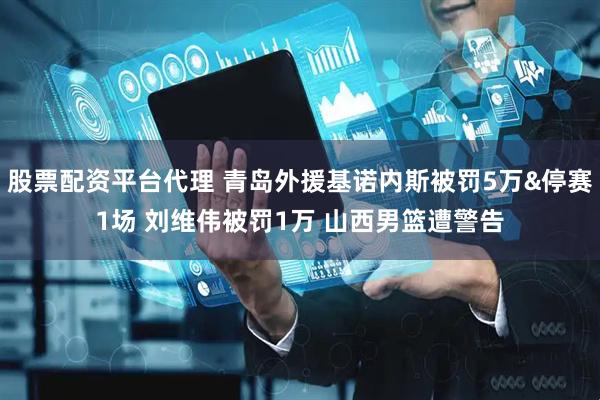 股票配资平台代理 青岛外援基诺内斯被罚5万&停赛1场 刘维伟被罚1万 山西男篮遭警告