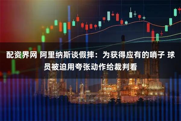 配资界网 阿里纳斯谈假摔：为获得应有的哨子 球员被迫用夸张动作给裁判看