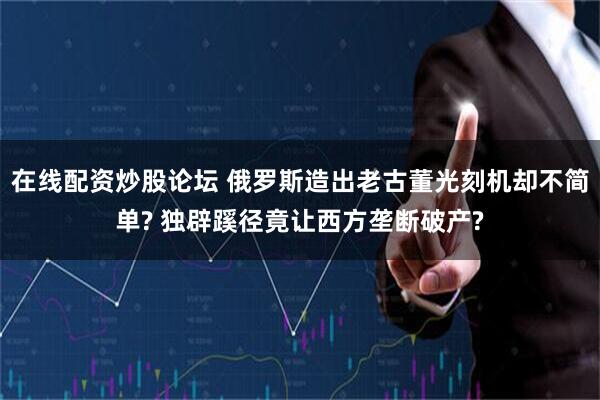 在线配资炒股论坛 俄罗斯造出老古董光刻机却不简单? 独辟蹊径竟让西方垄断破产?