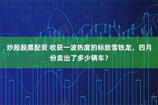 炒股股票配资 收获一波热度的标致雪铁龙，四月份卖出了多少辆车？