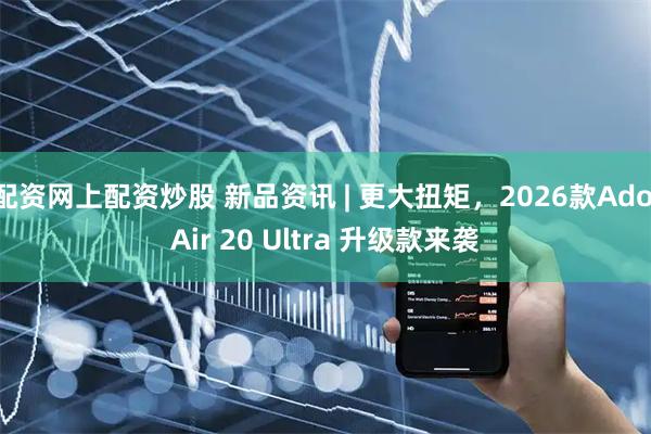 配资网上配资炒股 新品资讯 | 更大扭矩，2026款Ado Air 20 Ultra 升级款来袭
