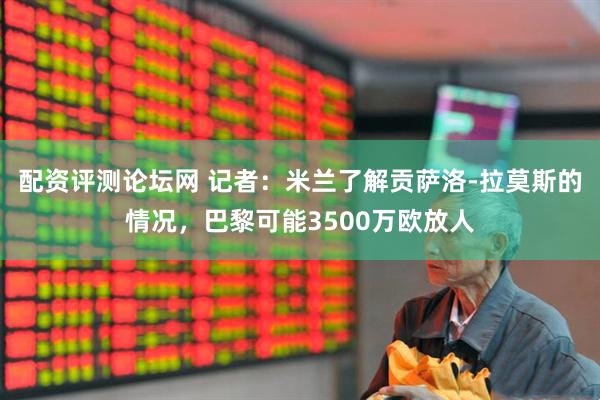 配资评测论坛网 记者：米兰了解贡萨洛-拉莫斯的情况，巴黎可能3500万欧放人
