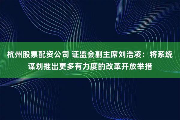 杭州股票配资公司 证监会副主席刘浩凌：将系统谋划推出更多有力度的改革开放举措