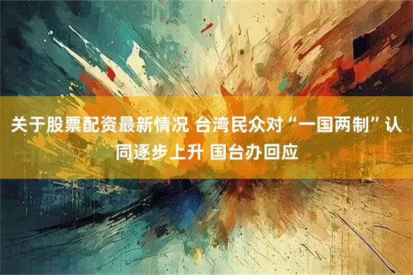 关于股票配资最新情况 台湾民众对“一国两制”认同逐步上升 国台办回应