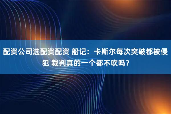 配资公司选配资配资 船记：卡斯尔每次突破都被侵犯 裁判真的一个都不吹吗？