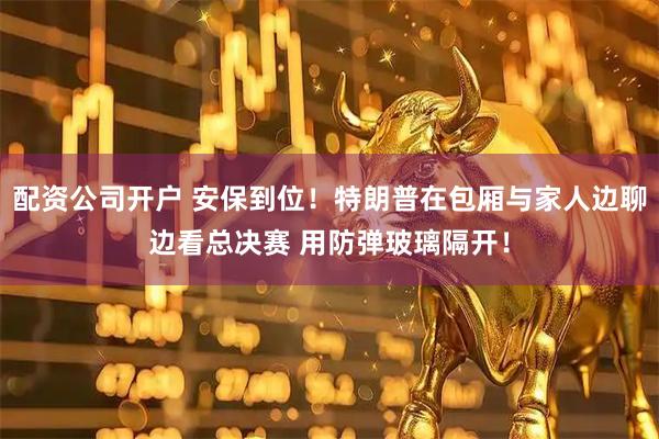 配资公司开户 安保到位！特朗普在包厢与家人边聊边看总决赛 用防弹玻璃隔开！