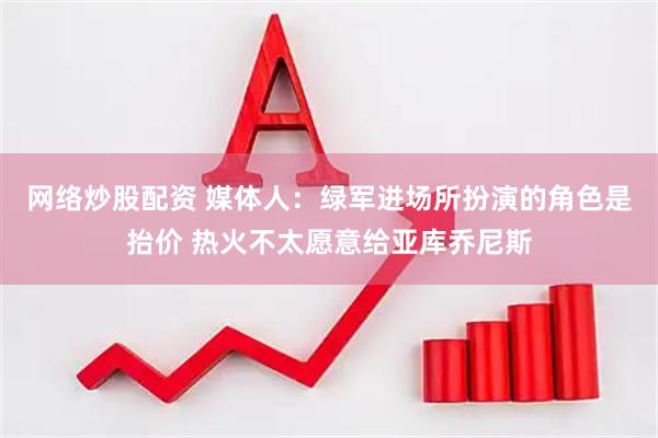 网络炒股配资 媒体人：绿军进场所扮演的角色是抬价 热火不太愿意给亚库乔尼斯