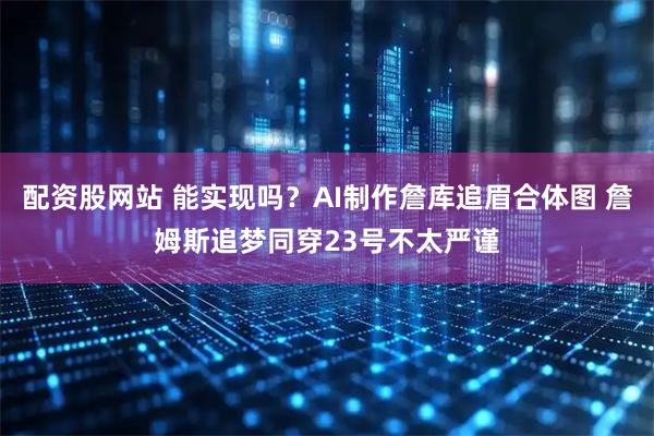 配资股网站 能实现吗？AI制作詹库追眉合体图 詹姆斯追梦同穿23号不太严谨