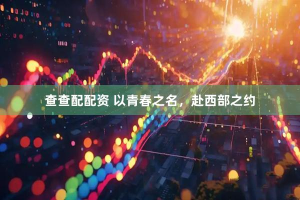 查查配配资 以青春之名，赴西部之约
