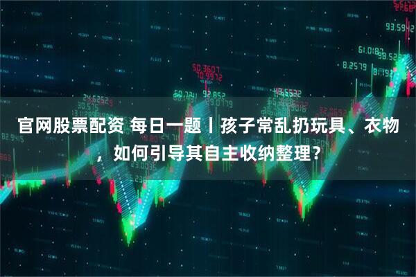 官网股票配资 每日一题丨孩子常乱扔玩具、衣物，如何引导其自主收纳整理？