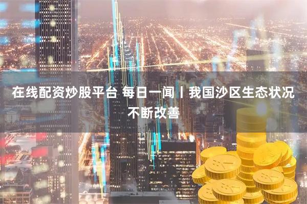 在线配资炒股平台 每日一闻丨我国沙区生态状况不断改善