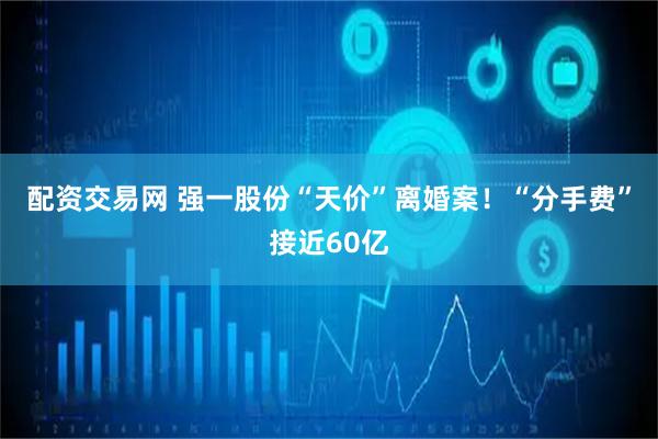 配资交易网 强一股份“天价”离婚案！“分手费”接近60亿